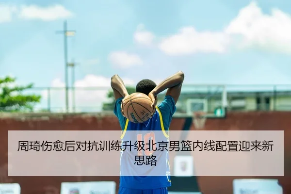 周琦伤愈后对抗训练升级北京男篮内线配置迎来新思路