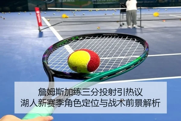 詹姆斯加练三分投射引热议 湖人新赛季角色定位与战术前景解析