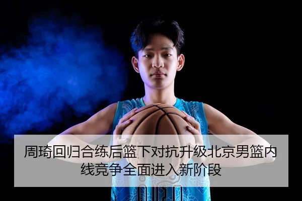 周琦回归合练后篮下对抗升级北京男篮内线竞争全面进入新阶段